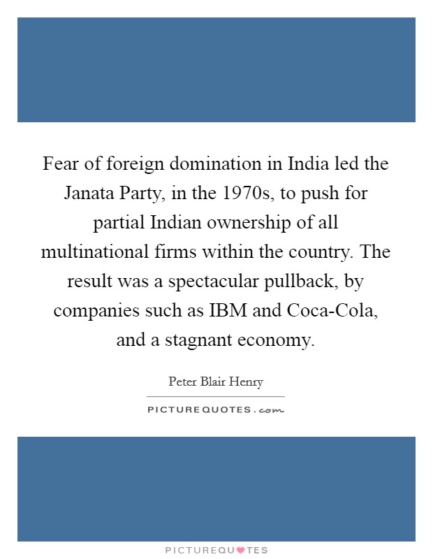 Fear of foreign domination in India led the Janata Party, in the 1970s, to push for partial Indian ownership of all multinational firms within the country. The result was a spectacular pullback, by companies such as IBM and Coca-Cola, and a stagnant economy. Picture Quote #1