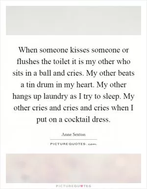 When someone kisses someone or flushes the toilet it is my other who sits in a ball and cries. My other beats a tin drum in my heart. My other hangs up laundry as I try to sleep. My other cries and cries and cries when I put on a cocktail dress Picture Quote #1