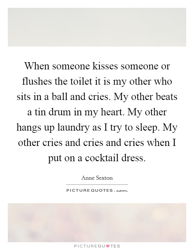 When someone kisses someone or flushes the toilet it is my other who sits in a ball and cries. My other beats a tin drum in my heart. My other hangs up laundry as I try to sleep. My other cries and cries and cries when I put on a cocktail dress. Picture Quote #1