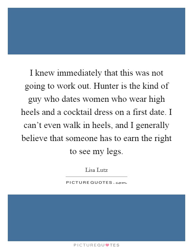 I knew immediately that this was not going to work out. Hunter is the kind of guy who dates women who wear high heels and a cocktail dress on a first date. I can't even walk in heels, and I generally believe that someone has to earn the right to see my legs. Picture Quote #1