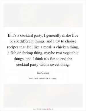 If it’s a cocktail party, I generally make five or six different things, and I try to choose recipes that feel like a meal: a chicken thing, a fish or shrimp thing, maybe two vegetable things, and I think it’s fun to end the cocktail party with a sweet thing Picture Quote #1