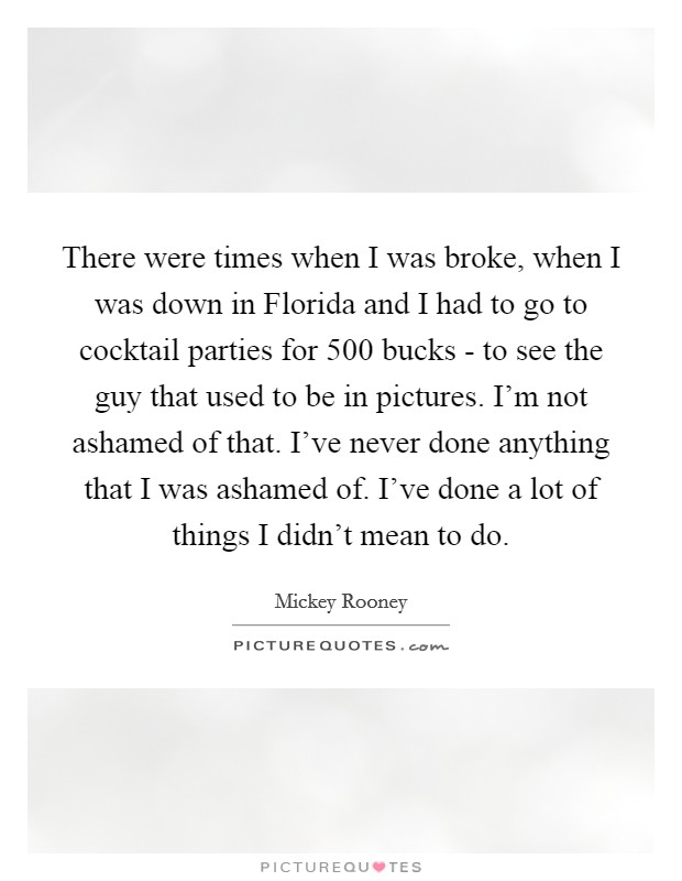 There were times when I was broke, when I was down in Florida and I had to go to cocktail parties for 500 bucks - to see the guy that used to be in pictures. I'm not ashamed of that. I've never done anything that I was ashamed of. I've done a lot of things I didn't mean to do. Picture Quote #1