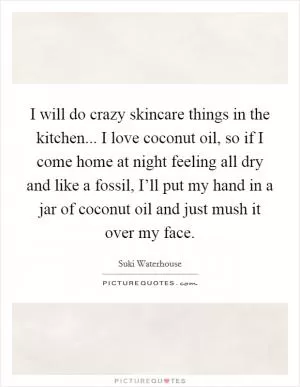 I will do crazy skincare things in the kitchen... I love coconut oil, so if I come home at night feeling all dry and like a fossil, I’ll put my hand in a jar of coconut oil and just mush it over my face Picture Quote #1