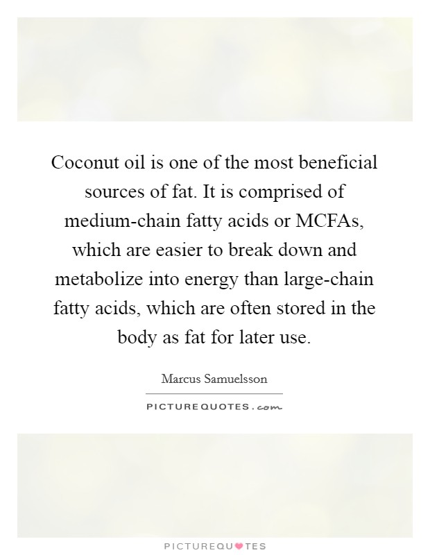 Coconut oil is one of the most beneficial sources of fat. It is comprised of medium-chain fatty acids or MCFAs, which are easier to break down and metabolize into energy than large-chain fatty acids, which are often stored in the body as fat for later use. Picture Quote #1
