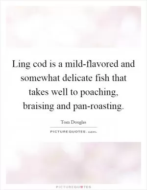 Ling cod is a mild-flavored and somewhat delicate fish that takes well to poaching, braising and pan-roasting Picture Quote #1