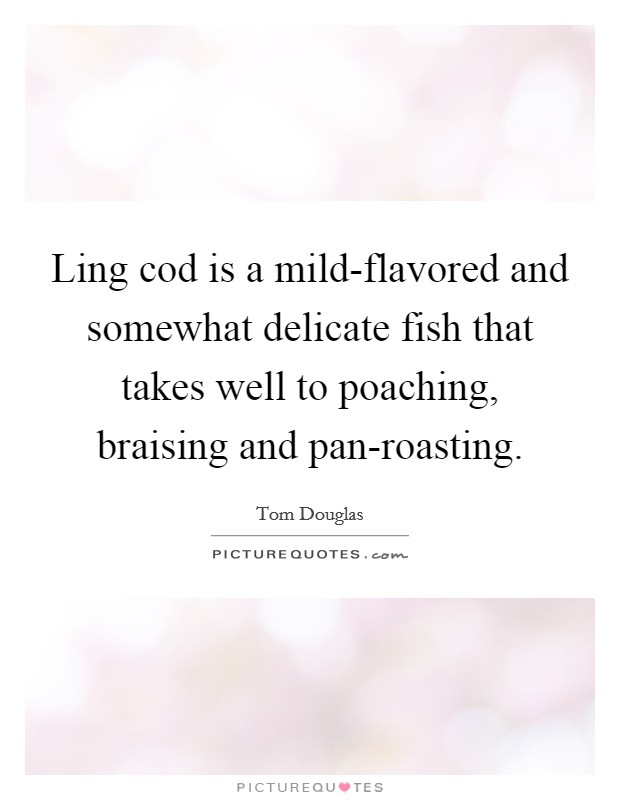 Ling cod is a mild-flavored and somewhat delicate fish that takes well to poaching, braising and pan-roasting. Picture Quote #1