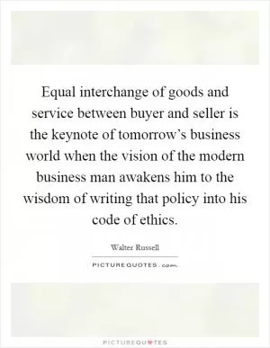 Equal interchange of goods and service between buyer and seller is the keynote of tomorrow’s business world when the vision of the modern business man awakens him to the wisdom of writing that policy into his code of ethics Picture Quote #1