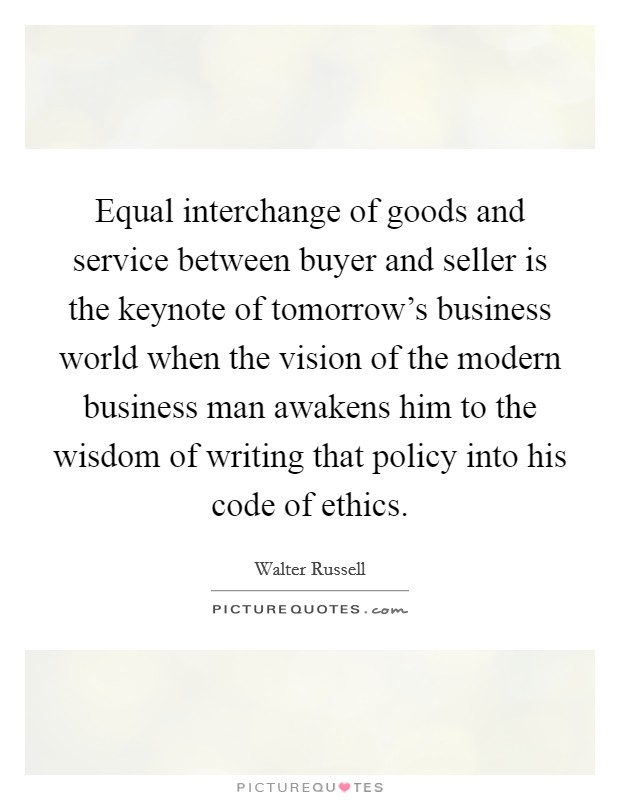 Equal interchange of goods and service between buyer and seller is the keynote of tomorrow's business world when the vision of the modern business man awakens him to the wisdom of writing that policy into his code of ethics. Picture Quote #1