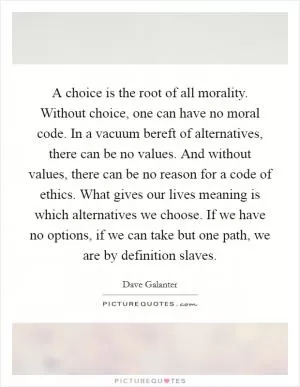 A choice is the root of all morality. Without choice, one can have no moral code. In a vacuum bereft of alternatives, there can be no values. And without values, there can be no reason for a code of ethics. What gives our lives meaning is which alternatives we choose. If we have no options, if we can take but one path, we are by definition slaves Picture Quote #1