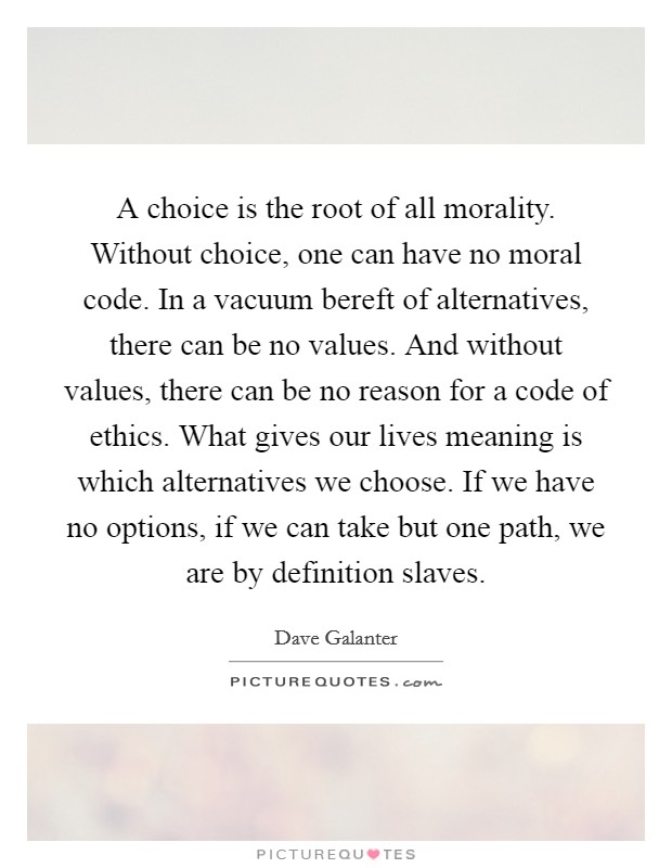 A choice is the root of all morality. Without choice, one can have no moral code. In a vacuum bereft of alternatives, there can be no values. And without values, there can be no reason for a code of ethics. What gives our lives meaning is which alternatives we choose. If we have no options, if we can take but one path, we are by definition slaves. Picture Quote #1