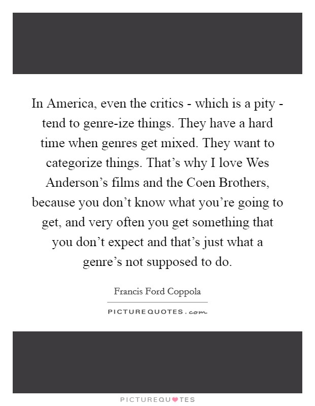 In America, even the critics - which is a pity - tend to genre-ize things. They have a hard time when genres get mixed. They want to categorize things. That's why I love Wes Anderson's films and the Coen Brothers, because you don't know what you're going to get, and very often you get something that you don't expect and that's just what a genre's not supposed to do. Picture Quote #1