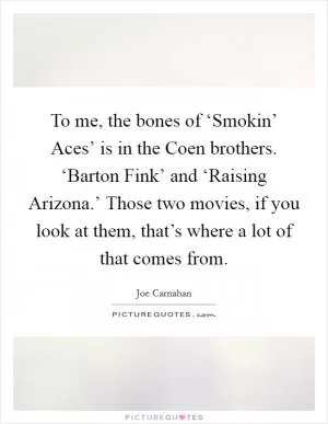 To me, the bones of ‘Smokin’ Aces’ is in the Coen brothers. ‘Barton Fink’ and ‘Raising Arizona.’ Those two movies, if you look at them, that’s where a lot of that comes from Picture Quote #1