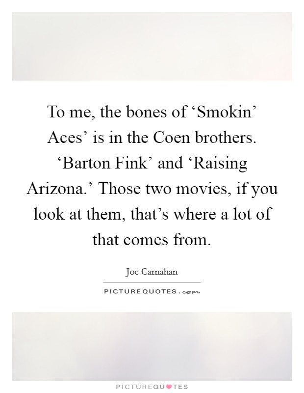 To me, the bones of ‘Smokin' Aces' is in the Coen brothers. ‘Barton Fink' and ‘Raising Arizona.' Those two movies, if you look at them, that's where a lot of that comes from. Picture Quote #1