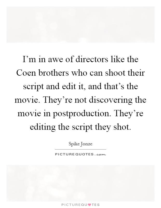 I'm in awe of directors like the Coen brothers who can shoot their script and edit it, and that's the movie. They're not discovering the movie in postproduction. They're editing the script they shot. Picture Quote #1