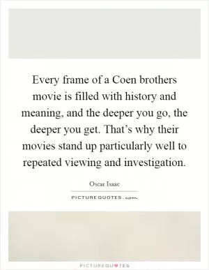 Every frame of a Coen brothers movie is filled with history and meaning, and the deeper you go, the deeper you get. That’s why their movies stand up particularly well to repeated viewing and investigation Picture Quote #1