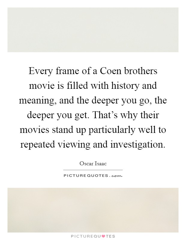 Every frame of a Coen brothers movie is filled with history and meaning, and the deeper you go, the deeper you get. That's why their movies stand up particularly well to repeated viewing and investigation. Picture Quote #1