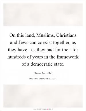 On this land, Muslims, Christians and Jews can coexist together, as they have - as they had for the - for hundreds of years in the framework of a democratic state Picture Quote #1