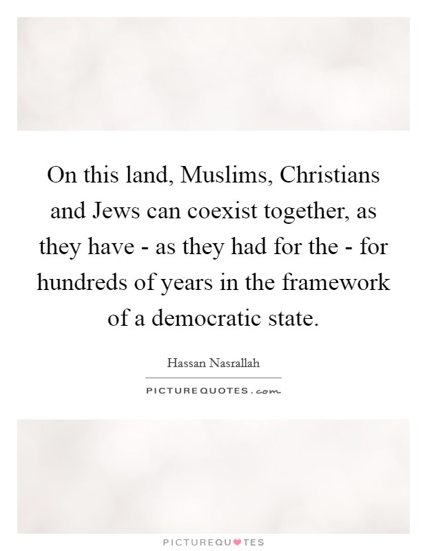 On this land, Muslims, Christians and Jews can coexist together, as they have - as they had for the - for hundreds of years in the framework of a democratic state. Picture Quote #1