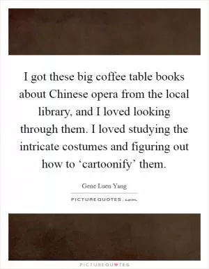 I got these big coffee table books about Chinese opera from the local library, and I loved looking through them. I loved studying the intricate costumes and figuring out how to ‘cartoonify’ them Picture Quote #1