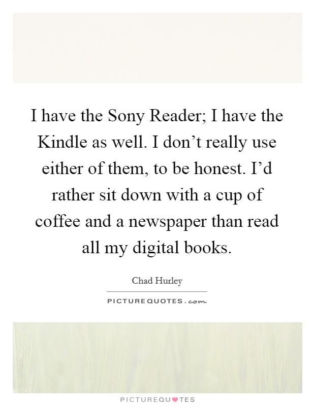 I have the Sony Reader; I have the Kindle as well. I don't really use either of them, to be honest. I'd rather sit down with a cup of coffee and a newspaper than read all my digital books. Picture Quote #1