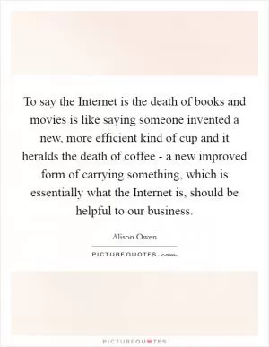 To say the Internet is the death of books and movies is like saying someone invented a new, more efficient kind of cup and it heralds the death of coffee - a new improved form of carrying something, which is essentially what the Internet is, should be helpful to our business Picture Quote #1