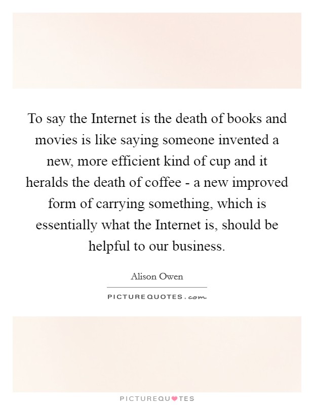 To say the Internet is the death of books and movies is like saying someone invented a new, more efficient kind of cup and it heralds the death of coffee - a new improved form of carrying something, which is essentially what the Internet is, should be helpful to our business. Picture Quote #1