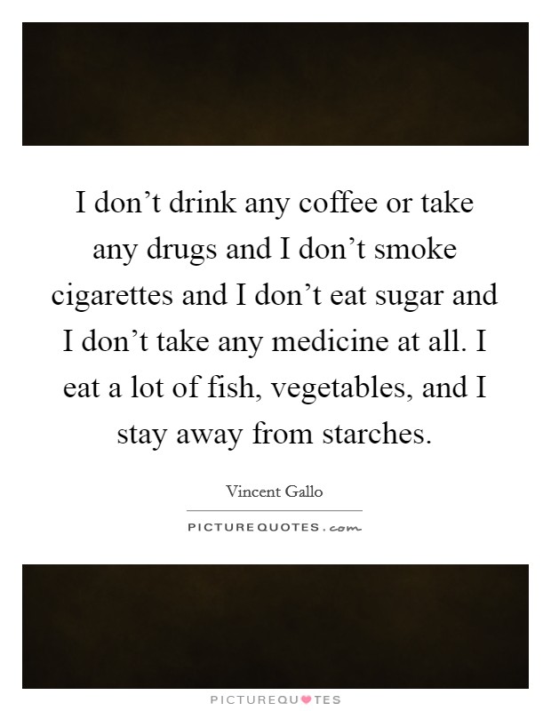 I don't drink any coffee or take any drugs and I don't smoke cigarettes and I don't eat sugar and I don't take any medicine at all. I eat a lot of fish, vegetables, and I stay away from starches. Picture Quote #1