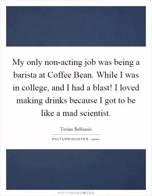 My only non-acting job was being a barista at Coffee Bean. While I was in college, and I had a blast! I loved making drinks because I got to be like a mad scientist Picture Quote #1