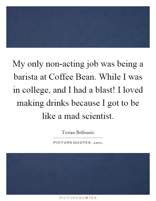 My only non-acting job was being a barista at Coffee Bean. While I was in college, and I had a blast! I loved making drinks because I got to be like a mad scientist. Picture Quote #1