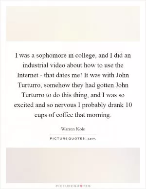 I was a sophomore in college, and I did an industrial video about how to use the Internet - that dates me! It was with John Turturro, somehow they had gotten John Turturro to do this thing, and I was so excited and so nervous I probably drank 10 cups of coffee that morning Picture Quote #1
