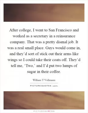 After college, I went to San Francisco and worked as a secretary in a reinsurance company. That was a pretty dismal job. It was a real small place. Guys would come in, and they’d sort of stick out their arms like wings so I could take their coats off. They’d tell me, ‘Two,’ and I’d put two lumps of sugar in their coffee Picture Quote #1