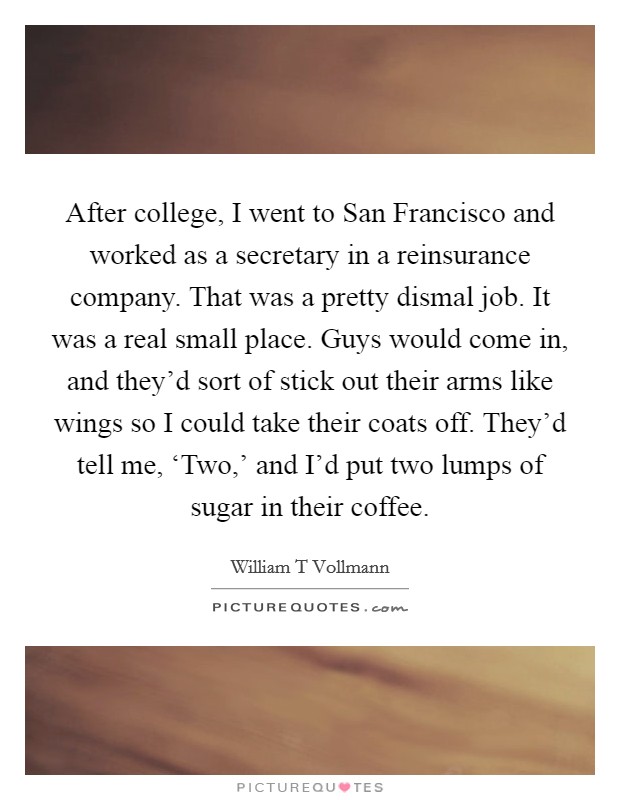 After college, I went to San Francisco and worked as a secretary in a reinsurance company. That was a pretty dismal job. It was a real small place. Guys would come in, and they'd sort of stick out their arms like wings so I could take their coats off. They'd tell me, ‘Two,' and I'd put two lumps of sugar in their coffee. Picture Quote #1
