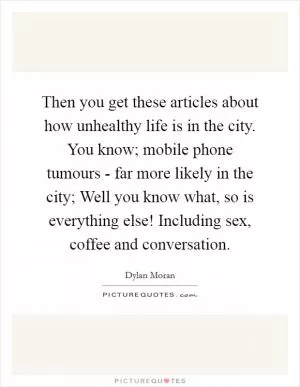 Then you get these articles about how unhealthy life is in the city. You know; mobile phone tumours - far more likely in the city; Well you know what, so is everything else! Including sex, coffee and conversation Picture Quote #1