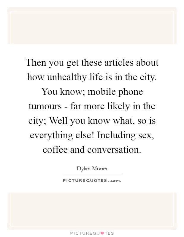 Then you get these articles about how unhealthy life is in the city. You know; mobile phone tumours - far more likely in the city; Well you know what, so is everything else! Including sex, coffee and conversation. Picture Quote #1