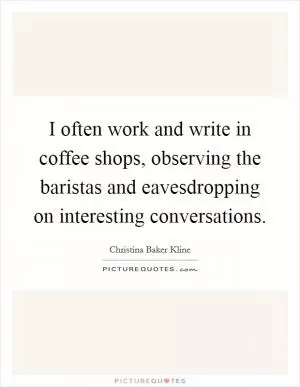 I often work and write in coffee shops, observing the baristas and eavesdropping on interesting conversations Picture Quote #1