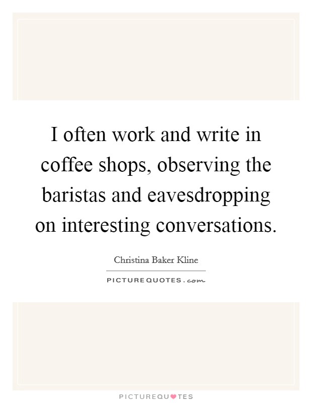 I often work and write in coffee shops, observing the baristas and eavesdropping on interesting conversations. Picture Quote #1