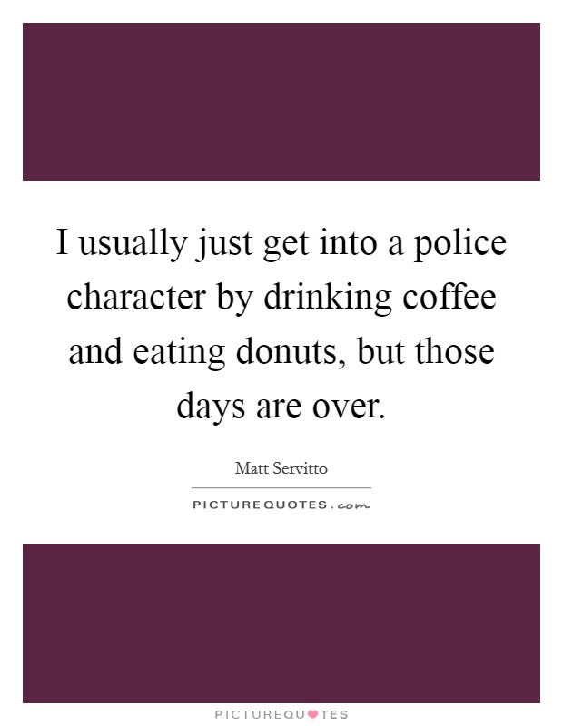 I usually just get into a police character by drinking coffee and eating donuts, but those days are over. Picture Quote #1