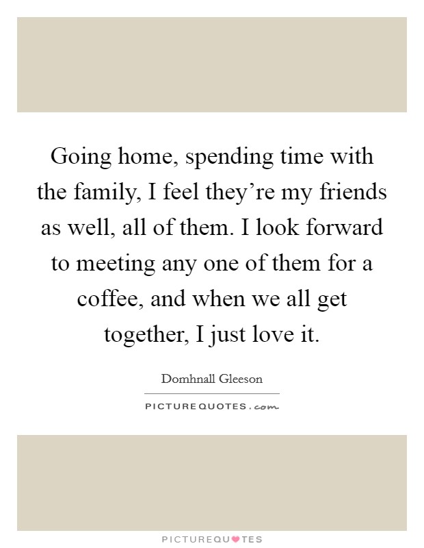 Going home, spending time with the family, I feel they're my friends as well, all of them. I look forward to meeting any one of them for a coffee, and when we all get together, I just love it. Picture Quote #1