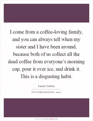 I come from a coffee-loving family, and you can always tell when my sister and I have been around, because both of us collect all the dead coffee from everyone’s morning cup, pour it over ice, and drink it. This is a disgusting habit Picture Quote #1