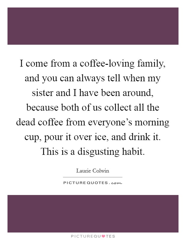I come from a coffee-loving family, and you can always tell when my sister and I have been around, because both of us collect all the dead coffee from everyone's morning cup, pour it over ice, and drink it. This is a disgusting habit. Picture Quote #1