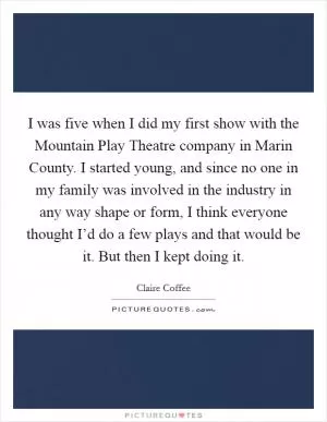 I was five when I did my first show with the Mountain Play Theatre company in Marin County. I started young, and since no one in my family was involved in the industry in any way shape or form, I think everyone thought I’d do a few plays and that would be it. But then I kept doing it Picture Quote #1