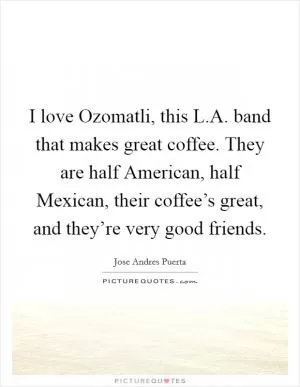 I love Ozomatli, this L.A. band that makes great coffee. They are half American, half Mexican, their coffee’s great, and they’re very good friends Picture Quote #1