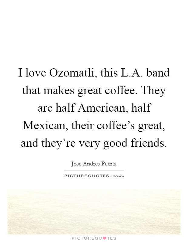 I love Ozomatli, this L.A. band that makes great coffee. They are half American, half Mexican, their coffee's great, and they're very good friends. Picture Quote #1