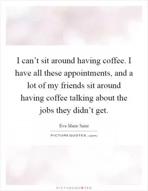 I can’t sit around having coffee. I have all these appointments, and a lot of my friends sit around having coffee talking about the jobs they didn’t get Picture Quote #1