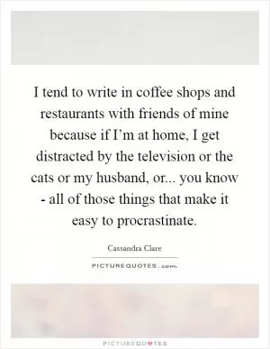 I tend to write in coffee shops and restaurants with friends of mine because if I’m at home, I get distracted by the television or the cats or my husband, or... you know - all of those things that make it easy to procrastinate Picture Quote #1