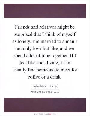 Friends and relatives might be surprised that I think of myself as lonely. I’m married to a man I not only love but like, and we spend a lot of time together. If I feel like socializing, I can usually find someone to meet for coffee or a drink Picture Quote #1