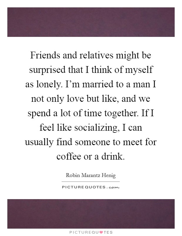 Friends and relatives might be surprised that I think of myself as lonely. I'm married to a man I not only love but like, and we spend a lot of time together. If I feel like socializing, I can usually find someone to meet for coffee or a drink. Picture Quote #1