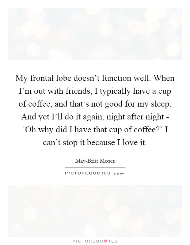 My frontal lobe doesn't function well. When I'm out with friends, I typically have a cup of coffee, and that's not good for my sleep. And yet I'll do it again, night after night - ‘Oh why did I have that cup of coffee?' I can't stop it because I love it. Picture Quote #1
