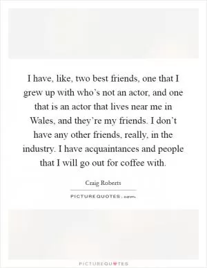 I have, like, two best friends, one that I grew up with who’s not an actor, and one that is an actor that lives near me in Wales, and they’re my friends. I don’t have any other friends, really, in the industry. I have acquaintances and people that I will go out for coffee with Picture Quote #1