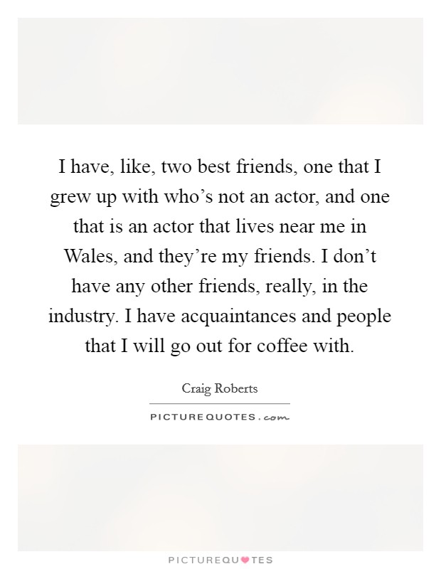 I have, like, two best friends, one that I grew up with who's not an actor, and one that is an actor that lives near me in Wales, and they're my friends. I don't have any other friends, really, in the industry. I have acquaintances and people that I will go out for coffee with. Picture Quote #1